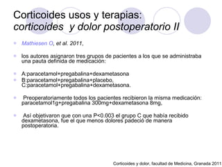Corticoides usos y terapias:  corticoides  y dolor postoperatorio II Mathiesen  O , et al. 2011 ,  los autores asignaron tres grupos de pacientes a los que se administraba una pauta definida de medicación:  A:paracetamol+pregabalina+dexametasona B:paracetamol+pregabalina+placebo, C:paracetamol+pregabalina+dexametasona. Preoperatoriamente todos los pacientes recibieron la misma medicación: paracetamol1g+pregabalina 300mg+dexametasona 8mg, Así objetivaron que con una P<0.003 el grupo C que había recibido dexametasona, fue el que menos dolores padeció de manera postoperatoria.  Corticoides y dolor, facultad de Medicina, Granada 2011 