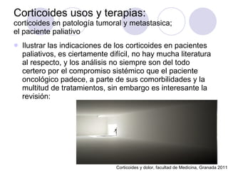 Corticoides usos y terapias:  corticoides en patología tumoral y metastasica;  el paciente paliativo Ilustrar las indicaciones de los corticoides en pacientes paliativos, es ciertamente difícil, no hay mucha literatura al respecto, y los análisis no siempre son del todo certero por el compromiso sistémico que el paciente oncológico padece, a parte de sus comorbilidades y la multitud de tratamientos, sin embargo es interesante la revisión: Corticoides y dolor, facultad de Medicina, Granada 2011 