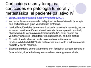 West Midlands Palliative Care Physicians (2007).   los pacientes con avanzada malignidad se benefician de la terapia con corticoides en gran variedad de síntomas.  La dosificación debe de ser monitorizada para cada paciente, es de especial consideración en situaciones de de compresión espinal, obstrucción de vena cava (administración IV), axial mismo en vómitos y anorexia (considerar vía subcutánea, en bolo diario).  El corticoide de elección es la dexametasona,tiene una biodisponibilidad del 80% de preferencia en cuanto a administración en bolo y por la mañana.  Especial cuidado en co-tratamiento con fenitoína, carbamazepina y fenobarbital, donde habrá que considerar en augmentar dosis.   Corticoides usos y terapias:  corticoides en patología tumoral y metastasica; el paciente paliativo IV Corticoides y dolor, facultad de Medicina, Granada 2011 