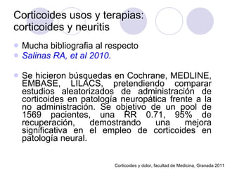 Corticoides usos y terapias:  corticoides y neuritis Mucha bibliografia al respecto Salinas RA, et al 2010 . Se hicieron búsquedas en Cochrane, MEDLINE, EMBASE, LILACS, pretendiendo comparar estudios aleatorizados de administración de corticoides en patología neuropática frente a la no administración. Se objetivo de un pool de 1569 pacientes, una RR 0.71, 95% de recuperación, demostrando una mejora significativa en el empleo de corticoides en patología neural.  Corticoides y dolor, facultad de Medicina, Granada 2011 