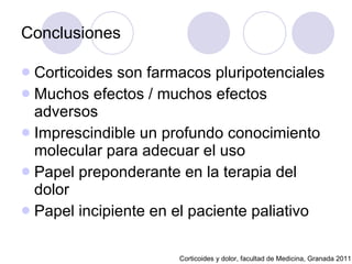 Conclusiones Corticoides son farmacos pluripotenciales Muchos efectos / muchos efectos adversos Imprescindible un profundo conocimiento molecular para adecuar el uso Papel preponderante en la terapia del dolor Papel incipiente en el paciente paliativo Corticoides y dolor, facultad de Medicina, Granada 2011 
