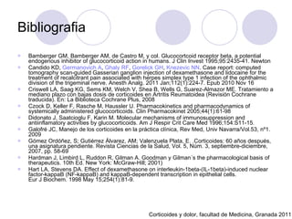 Bibliografia Bamberger GM, Bamberger AM, de Castro M, y col. Glucocortcoid receptor beta, a potential endogenous inhibitor of glucocorticoid action in humans. J Clin Invest 1995;95:2435-41. Newton  Candido KD,  Germanovich  A ,  Ghaly  RF ,  Gorelick  GH ,  Knezevic  NN . Case report: computed tomography scan-guided Gasserian ganglion injection of dexamethasone and lidocaine for the treatment of recalcitrant pain associated with herpes simplex type 1 infection of the ophthalmic division of the trigeminal nerve. Anesth Analg. 2011 Jan;112(1):224-7. Epub 2010 Nov 16 Criswell LA, Saag KG, Sems KM, Welch V, Shea B, Wells G, Suarez-Almazor ME.  Tratamiento a mediano plazo con bajas dosis de corticoides en Artritis Reumatoidea (Revisión Cochrane traducida). En: La Biblioteca Cochrane Plus, 2008  Czock D, Keller F, Rasche M, Haussler U. Pharmacokinetics and pharmacodynamics of systemically administered glucocorticoids. Clin Pharmacokinet 2005;44(1):61-98 Didonato J, Saatcioglu F, Karin M. Molecular mechanisms of immunosuppression and antiinflamatory activities by glucocorticoids.  Am J Respir Crit Care Med 1996;154:S11-15.  Galofré JC, Manejo de los corticoides en la práctica clínica, Rev Med, Univ Navarra/Vol.53, nº1. 2009 Gómez Ordóñez, S; Gutiérrez Álvarez, AM; Valenzuela Plata, E. .Corticoides: 60 años después, una asignatura pendiente. Revista Ciencias de la Salud, Vol. 5, Núm. 3, septiembre-diciembre, 2007, pp. 58-69 Hardman J, Limbird L, Ruddon R, Gilman A. Goodman y Gilman´s the pharmacological basis of therapeutics. 10th Ed. New York: McGraw-Hill; 2001) Hart LA, Stevens DA. Effect of dexamethasone on interleukin-1beta-(IL-1beta)-induced nuclear factor-kappaB (NF-kappaB) and kappaB-dependent transcription in epithelial cells. Eur J Biochem. 1998 May 15;254(1):81-9. Corticoides y dolor, facultad de Medicina, Granada 2011 