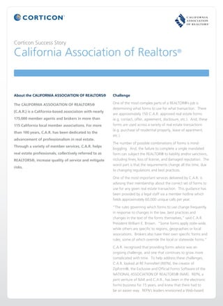 Corticon Success Story

California Association of Realtors®


About the CALIFORNIA ASSOCIATION OF REALTORS®            Challenge

The CALIFORNIA ASSOCIATION OF REALTORS®                  One of the most complex parts of a REALTOR®’s job is
                                                         determining what forms to use for what transaction. There
(C.A.R.) is a California-based association with nearly
                                                         are approximately 150 C.A.R. approved real estate forms
175,000 member agents and brokers in more than           (e.g. contact, offer, agreement, disclosure, etc.). And, these
115 California local member associations. For more       forms are used across a variety of real estate transactions
                                                         (e.g. purchase of residential property, lease of apartment,
than 100 years, C.A.R. has been dedicated to the
                                                         etc.).
advancement of professionalism in real estate.
                                                         The number of possible combinations of forms is mind-
Through a variety of member services, C.A.R. helps
                                                         boggling. And, the failure to complete a single mandated
real estate professionals, collectively referred to as   form can subject the REALTOR® to liability and/or sanctions,
REALTORS®, increase quality of service and mitigate      including fines, loss of license, and damaged reputation. The
                                                         worst part is that the requirements change all the time, due
risks.
                                                         to changing regulations and best practices.

                                                         One of the most important services delivered by C.A.R. is
                                                         advising their membership about the correct set of forms to
                                                         use for any given real estate transaction. This guidance has
                                                         been provided by a legal staff via a member hotline which
                                                         fields approximately 60,000 unique calls per year.

                                                         “The rules governing which forms to use change frequently
                                                         in response to changes in the law, best practices and
                                                         changes in the text of the forms themselves,” said C.A.R.
                                                         President William E. Brown. “Some forms apply state-wide,
                                                         while others are specific to regions, geographies or local
                                                         associations. Brokers also have their own specific forms and
                                                         rules, some of which override the local or statewide forms.”

                                                         C.A.R. recognized that providing forms advice was an
                                                         ongoing challenge, and one that continues to grow more
                                                         complicated with time. To help address these challenges,
                                                         C.A.R. looked at RE FormsNet (REFN), the creator of
                                                         ZipForm®, the Exclusive and Official Forms Software of the
                                                         NATIONAL ASSOCIATION OF REALTORS® (NAR). REFN, a
                                                         joint venture of NAR and C.A.R., has been in the electronic
                                                         forms business for 15 years, and knew that there had to
                                                         be an easier way. REFN’s leaders envisioned a Web-based
 