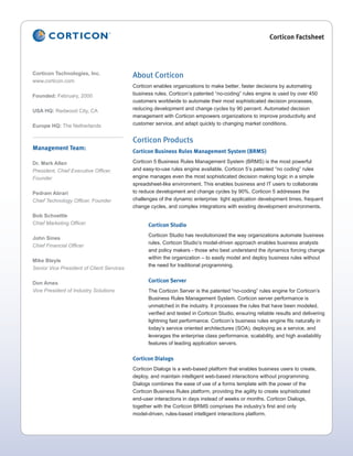Corticon Factsheet




Corticon Technologies, Inc.                About Corticon
www.corticon.com
                                           Corticon enables organizations to make better, faster decisions by automating
Founded: February, 2000                    business rules. Corticon’s patented “no-coding” rules engine is used by over 450
                                           customers worldwide to automate their most sophisticated decision processes,
USA HQ: Redwood City, CA                   reducing development and change cycles by 90 percent. Automated decision
                                           management with Corticon empowers organizations to improve productivity and
Europe HQ: The Netherlands                 customer service, and adapt quickly to changing market conditions.


                                           Corticon Products
Management Team:                           Corticon Business Rules Management System (BRMS)

Dr. Mark Allen                             Corticon 5 Business Rules Management System (BRMS) is the most powerful
President, Chief Executive Officer,        and easy-to-use rules engine available. Corticon 5’s patented “no coding” rules
Founder                                    engine manages even the most sophisticated decision making logic in a simple
                                           spreadsheet-like environment. This enables business and IT users to collaborate
Pedram Abrari                              to reduce development and change cycles by 90%. Corticon 5 addresses the
Chief Technology Officer, Founder          challenges of the dynamic enterprise: tight application development times, frequent
                                           change cycles, and complex integrations with existing development environments.
Bob Schoettle
Chief Marketing Officer                          Corticon Studio
                                                 Corticon Studio has revolutionized the way organizations automate business
John Sines
                                                 rules. Corticon Studio’s model-driven approach enables business analysts
Chief Financial Officer
                                                 and policy makers - those who best understand the dynamics forcing change
                                                 within the organization – to easily model and deploy business rules without
Mike Bleyle
                                                 the need for traditional programming.
Senior Vice President of Client Services

Don Ames                                         Corticon Server
Vice President of Industry Solutions             The Corticon Server is the patented “no-coding” rules engine for Corticon’s
                                                 Business Rules Management System. Corticon server performance is
                                                 unmatched in the industry. It processes the rules that have been modeled,
                                                 verified and tested in Corticon Studio, ensuring reliable results and delivering
                                                 lightning fast performance. Corticon’s business rules engine fits naturally in
                                                 today’s service oriented architectures (SOA), deploying as a service, and
                                                 leverages the enterprise class performance, scalability, and high availability
                                                 features of leading application servers.


                                           Corticon Dialogs
                                           Corticon Dialogs is a web-based platform that enables business users to create,
                                           deploy, and maintain intelligent web-based interactions without programming.
                                           Dialogs combines the ease of use of a forms template with the power of the
                                           Corticon Business Rules platform, providing the agility to create sophisticated
                                           end-user interactions in days instead of weeks or months. Corticon Dialogs,
                                           together with the Corticon BRMS comprises the industry’s first and only
                                           model-driven, rules-based intelligent interactions platform.
 
