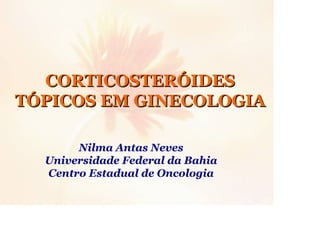 CORTICOSTERÓIDES
TÓPICOS EM GINECOLOGIA
Nilma Antas Neves
Universidade Federal da Bahia
Centro Estadual de Oncologia

 