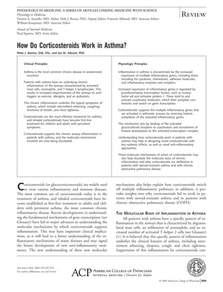 How Do Corticosteroids Work in Asthma?
Peter J. Barnes, DM, DSc, and Ian M. Adcock, PhD
Clinical Principles Physiologic Principles
Asthma is the most common chronic disease in westernized
countries.
Patients with asthma have an underlying chronic
inflammation of the airways characterized by activated
mast cells, eosinophils, and T-helper 2 lymphocytes. This
results in increased responsiveness of the airways to such
triggers as exercise, allergens, and air pollutants.
This chronic inflammation underlies the typical symptoms of
asthma, which include intermittent wheezing, coughing,
shortness of breath, and chest tightness.
Corticosteroids are the most effective treatment for asthma,
and inhaled corticosteroids have become first-line
treatment for children and adults with persistent
symptoms.
Corticosteroids suppress the chronic airway inflammation in
patients with asthma, and the molecular mechanisms
involved are now being elucidated.
Inflammation in asthma is characterized by the increased
expression of multiple inflammatory genes, including those
encoding for cytokines, chemokines, adhesion molecules,
and inflammatory enzymes and receptors.
Increased expression of inflammatory genes is regulated by
proinflammatory transcription factors, such as nuclear
factor-␬B and activator protein-1. These bind to and
activate coactivator molecules, which then acetylate core
histones and switch on gene transcription.
Corticosteroids suppress the multiple inflammatory genes that
are activated in asthmatic airways by reversing histone
acetylation of the activated inflammatory genes.
This mechanism acts by binding of the activated
glucocorticoid receptors to coactivators and recruitment of
histone deacetylases to the activated transcription complex.
Understanding how corticosteroids work in patients with
asthma may help in designing novel corticosteroids with
less systemic effects, as well as novel anti-inflammatory
approaches.
These molecular mechanisms of action of corticosteroids may
also help elucidate the molecular basis of chronic
inflammation and why corticosteroids are ineffective in
patients with steroid-resistant asthma and with chronic
obstructive pulmonary disease.
Corticosteroids (or glucocorticosteroids) are widely used
to treat various inﬂammatory and immune diseases.
The most common use of corticosteroids today is in the
treatment of asthma, and inhaled corticosteroids have be-
come established as ﬁrst-line treatment in adults and chil-
dren with persistent asthma, the most common chronic
inﬂammatory disease. Recent developments in understand-
ing the fundamental mechanisms of gene transcription (see
Glossary) have led to major advances in understanding the
molecular mechanisms by which corticosteroids suppress
inﬂammation. This may have important clinical implica-
tions, as it will lead to a better understanding of the in-
ﬂammatory mechanisms of many diseases and may signal
the future development of new anti-inﬂammatory treat-
ments. The new understanding of these new molecular
mechanisms also helps explain how corticosteroids switch
off multiple inﬂammatory pathways; in addition, it pro-
vides insights into why corticosteroids fail to work in pa-
tients with steroid-resistant asthma and in patients with
chronic obstructive pulmonary disease (COPD).
THE MOLECULAR BASIS OF INFLAMMATION IN ASTHMA
All patients with asthma have a speciﬁc pattern of in-
ﬂammation in the airways that is characterized by degranu-
lated mast cells, an inﬁltration of eosinophils, and an in-
creased number of activated T-helper 2 cells (see Glossary)
(1). It is believed that this speciﬁc pattern of inﬂammation
underlies the clinical features of asthma, including inter-
mittent wheezing, dyspnea, cough, and chest tightness.
Suppression of this inﬂammation by corticosteroids con-
Ann Intern Med. 2003;139:359-370.
For author afﬁliations, see end of text.
Review
PHYSIOLOGY IN MEDICINE: A SERIES OF ARTICLES LINKING MEDICINE WITH SCIENCE
Physiology in Medicine
Dennis A. Ausiello, MD, Editor; Dale J. Benos, PhD, Deputy Editor; Francois Abboud, MD, Associate Editor;
William Koopman, MD, Associate Editor
Annals of Internal Medicine
Paul Epstein, MD, Series Editor
© 2003 American College of Physicians 359
 