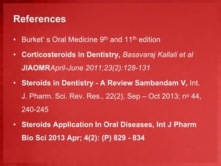 References 
• Burket’ s Oral Medicine 9th and 11th edition 
• Corticosteroids in Dentistry, Basavaraj Kallali et al 
JIAOMRApril-June 2011;23(2):128-131 
• Steroids in Dentistry - A Review Sambandam V, Int. 
J. Pharm. Sci. Rev. Res., 22(2), Sep – Oct 2013; nᵒ 44, 
240-245 
• Steroids Application In Oral Diseases, Int J Pharm 
Bio Sci 2013 Apr; 4(2): (P) 829 - 834 
 