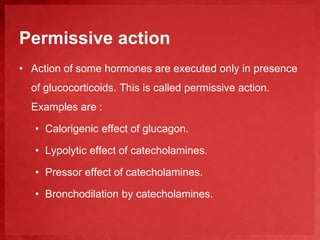 Permissive action 
• Action of some hormones are executed only in presence 
of glucocorticoids. This is called permissive action. 
Examples are : 
• Calorigenic effect of glucagon. 
• Lypolytic effect of catecholamines. 
• Pressor effect of catecholamines. 
• Bronchodilation by catecholamines. 
 