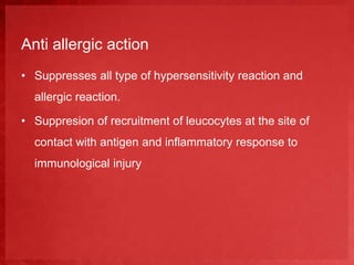 Anti allergic action 
• Suppresses all type of hypersensitivity reaction and 
allergic reaction. 
• Suppresion of recruitment of leucocytes at the site of 
contact with antigen and inflammatory response to 
immunological injury 
 