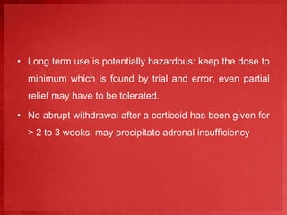 • Long term use is potentially hazardous: keep the dose to 
minimum which is found by trial and error, even partial 
relief may have to be tolerated. 
• No abrupt withdrawal after a corticoid has been given for 
> 2 to 3 weeks: may precipitate adrenal insufficiency 
 