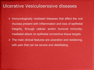 Ulcerative Vesiculoerosive diseases 
 Immunologically mediated diseases that affect the oral 
mucosa present with inflammation and loss of epithelial 
integrity, through cellular and/or humoral immunity-mediated 
attack on epithelial connective tissue targets. 
 The main clinical features are ulceration and reddening, 
with pain that can be severe and debilitating. 
 