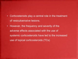 • Corticosteroids play a central role in the treatment 
of vesiculoerosive lesions. 
• However, the frequency and severity of the 
adverse effects associated with the use of 
systemic corticosteroids have led to the increased 
use of topical corticosteroids (TCs) 
 