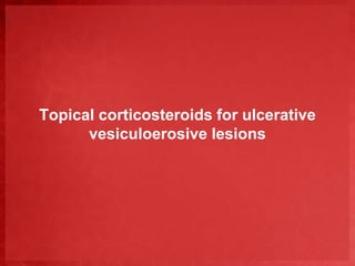 Topical corticosteroids for ulcerative 
vesiculoerosive lesions 
 