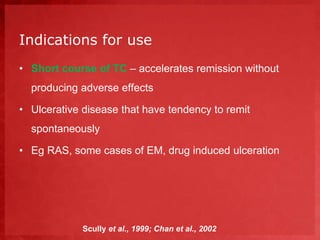 Indications for use 
• Short course of TC – accelerates remission without 
producing adverse effects 
• Ulcerative disease that have tendency to remit 
spontaneously 
• Eg RAS, some cases of EM, drug induced ulceration 
Scully et al., 1999; Chan et al., 2002 
 