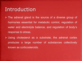 Introduction 
 The adrenal gland is the source of a diverse group of 
hormones essential for metabolic control, regulation of 
water and electrolyte balance, and regulation of body’s 
response to stress. 
 Using cholesterol as a substrate, the adrenal cortex 
produces a large number of substances collectively 
known as corticosteroids. 
 