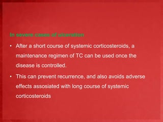 In severe cases of ulceration 
• After a short course of systemic corticosteroids, a 
maintenance regimen of TC can be used once the 
disease is controlled. 
• This can prevent recurrence, and also avoids adverse 
effects assosiated with long course of systemic 
corticosteroids 
 