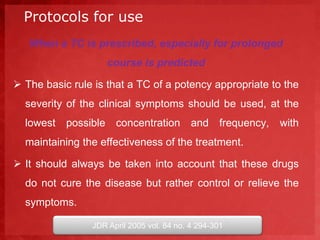 Protocols for use 
When a TC is prescribed, especially for prolonged 
course is predicted 
 The basic rule is that a TC of a potency appropriate to the 
severity of the clinical symptoms should be used, at the 
lowest possible concentration and frequency, with 
maintaining the effectiveness of the treatment. 
 It should always be taken into account that these drugs 
do not cure the disease but rather control or relieve the 
symptoms. 
JDR April 2005 vol. 84 no. 4 294-301 
 