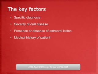 The key factors 
• Specific diagnosis 
• Severity of oral disease 
• Presence or absence of extraoral lesion 
• Medical history of patient 
JDR April 2005 vol. 84 no. 4 294-301 
 