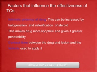 Factors that influence the effectiveness of 
TCs: 
Intrinsic potency of drug: This can be increased by 
halogenation and esterification of steroid 
This makes drug more lipophilic and gives it greater 
penetrability 
Contact time between the drug and lesion and the 
Vehicle used to apply it 
JDR April 2005 vol. 84 no. 4 294-301 
 