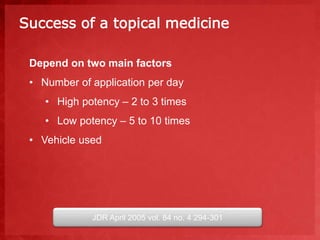 Success of a topical medicine 
Depend on two main factors 
• Number of application per day 
• High potency – 2 to 3 times 
• Low potency – 5 to 10 times 
• Vehicle used 
JDR April 2005 vol. 84 no. 4 294-301 
 