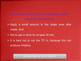 Patients prescribed TC in an adherent vehicle 
should be instructed to 
 Apply a small amount to the target area after 
meals, and 
 Not to eat or drink for at least 30 min. 
 It is best not to rub the TC in, because this can 
produce irritation. 
JDR April 2005 vol. 84 no. 4 294-301 
 