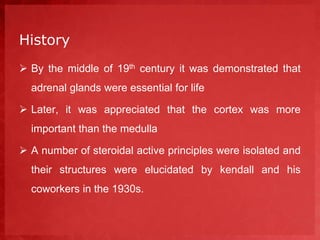 History 
 By the middle of 19th century it was demonstrated that 
adrenal glands were essential for life 
 Later, it was appreciated that the cortex was more 
important than the medulla 
 A number of steroidal active principles were isolated and 
their structures were elucidated by kendall and his 
coworkers in the 1930s. 
 