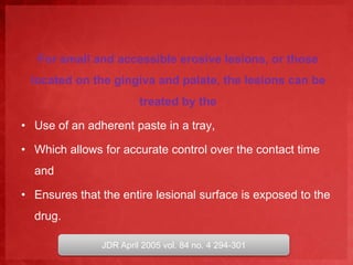 For small and accessible erosive lesions, or those 
located on the gingiva and palate, the lesions can be 
treated by the 
• Use of an adherent paste in a tray, 
• Which allows for accurate control over the contact time 
and 
• Ensures that the entire lesional surface is exposed to the 
drug. 
JDR April 2005 vol. 84 no. 4 294-301 
 