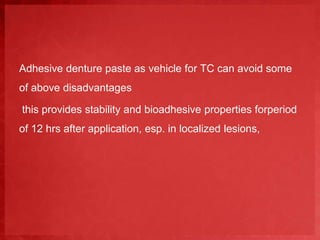 Adhesive denture paste as vehicle for TC can avoid some 
of above disadvantages 
this provides stability and bioadhesive properties forperiod 
of 12 hrs after application, esp. in localized lesions, 
 