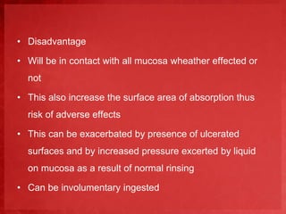 • Disadvantage 
• Will be in contact with all mucosa wheather effected or 
not 
• This also increase the surface area of absorption thus 
risk of adverse effects 
• This can be exacerbated by presence of ulcerated 
surfaces and by increased pressure excerted by liquid 
on mucosa as a result of normal rinsing 
• Can be involumentary ingested 
 