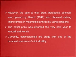  However, the gate to their great therapeutic potential 
was opened by Hench (1949) who obtained striking 
improvement in rheumatoid arthritis by using cortisone. 
 The nobel prize was awarded the very next year to 
kendall and Hench. 
 Currently, corticosteroids are drugs with one of the 
broadest spectrum of clinical utility. 
 
