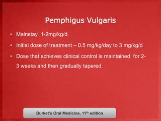 Pemphigus Vulgaris 
• Mainstay 1-2mg/kg/d. 
• Initial dose of treatment – 0.5 mg/kg/day to 3 mg/kg/d 
• Dose that achieves clinical control is maintained for 2- 
3 weeks and then gradually tapered. 
Burket’s Oral Medicine, 11th edition 
 