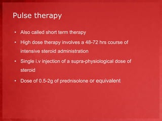 Pulse therapy 
• Also called short term therapy 
• High dose therapy involves a 48-72 hrs course of 
intensive steroid administration 
• Single i.v injection of a supra-physiological dose of 
steroid 
• Dose of 0.5-2g of prednisolone or equivalent 
 