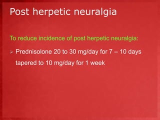 Post herpetic neuralgia 
To reduce incidence of post herpetic neuralgia: 
 Prednisolone 20 to 30 mg/day for 7 – 10 days 
tapered to 10 mg/day for 1 week 
 