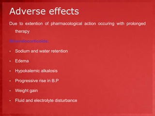 Adverse effects 
Due to extention of pharmacological action occuring with prolonged 
therapy 
Mineralocorticoids: 
 Sodium and water retention 
 Edema 
 Hypokalemic alkalosis 
 Progressive rise in B.P 
 Weight gain 
 Fluid and electrolyte disturbance 
 