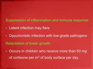 Suppression of inflammation and immune response: 
 Latent infection may flare 
 Oppurtunistic infection with low grade pathogens 
Retardation of linear growth: 
 Occurs in children who receive more than 50 mg 
of cortisone per m2 of body surface per day. 
 