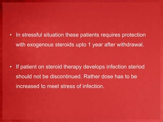 • In stressful situation these patients requires protection 
with exogenous steroids upto 1 year after withdrawal. 
• If patient on steroid therapy develops infection steriod 
should not be discontinued. Rather dose has to be 
increased to meet stress of infection. 
 