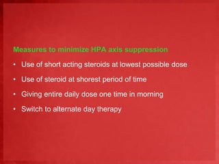 Measures to minimize HPA axis suppression 
• Use of short acting steroids at lowest possible dose 
• Use of steroid at shorest period of time 
• Giving entire daily dose one time in morning 
• Switch to alternate day therapy 
 