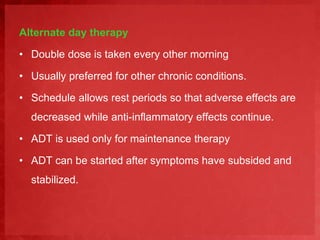 Alternate day therapy 
• Double dose is taken every other morning 
• Usually preferred for other chronic conditions. 
• Schedule allows rest periods so that adverse effects are 
decreased while anti-inflammatory effects continue. 
• ADT is used only for maintenance therapy 
• ADT can be started after symptoms have subsided and 
stabilized. 
 