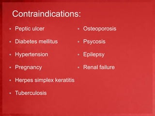 Contraindications: 
 Peptic ulcer 
 Diabetes mellitus 
 Hypertension 
 Pregnancy 
 Herpes simplex keratitis 
 Tuberculosis 
 Osteoporosis 
 Psycosis 
 Epilepsy 
 Renal failure 
 
