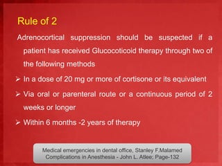 Rule of 2 
Adrenocortical suppression should be suspected if a 
patient has received Glucocoticoid therapy through two of 
the following methods 
 In a dose of 20 mg or more of cortisone or its equivalent 
 Via oral or parenteral route or a continuous period of 2 
weeks or longer 
 Within 6 months -2 years of therapy 
Medical emergencies in dental office, Stanley F.Malamed 
Complications in Anesthesia - John L. Atlee; Page-132 
 