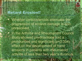 10Rheumato C Soe
Retard Erosion!!
 Whether corticosteroids attenuate the
progression of erosive damage is also
unresolved.
 In the Arthritis and Rheumatism Council
study showed prednisolone had a
pronounced and significant (p<0.004)
effect on the development of hand
erosions in patients with rheumatoid
arthritis of less than two year’s duration.
 