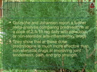 11Rheumato C Soe
 Gotzsche and Johansen report a further
meta-analysis comparing prednisolone at
a dose of 2.5-15 mg daily with palacebo
or non-steroidal anti-inflammatory drugs
 They show that at these dose
prednisolone is much more effective than
non-steroidal drugs at improving joint
tenderness, pain, and grip strength.
 