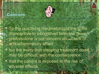 12Rheumato C Soe
Concern
 To the practising rheumatologist the great
disincentive to using short term low dose
prednisolone is not concern about lack of
anti-aiflammatory effect
 but the worry that stepping treatment down
may be difficult, with the consequence
 that the patient is exposed to the risk of
adverse effects.
 