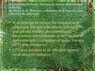 14Rheumato C Soe
Corticosteroid Pusle Therapy in Active Rheumatiod
Arthritis
By Bas L.A.M. Weusten, Johannes W.G.Jacobs, and
Johnnes W.J.Bijisma
 In an attempt to reduce the frequent and
potentially servere side effects of long-term
oral steroid therahy, the intermittent
intravenous administration of high doses of
corticosteroids (corticosteroid pulse therapy,
CPT) was introduced.
 CPT was reported to be effective against
renal allograft rejection.
 