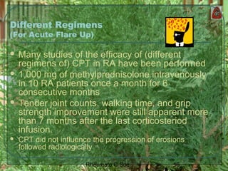 16Rheumato C Soe
Different Regimens
(For Acute Flare Up)
 Many studies of the efficacy of (different
regimens of) CPT in RA have been performed
 1,000 mg of methylprednisolone intravenously
in 10 RA patients once a month for 6
consecutive months
 Tender joint counts, walking time, and grip
strength improvement were still apparent more
than 7 months after the last corticosteriod
infusion.
 CPT did not influence the progression of erosions
followed radiologically
 