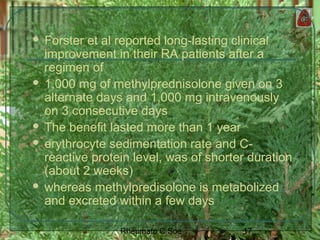 17Rheumato C Soe
 Forster et al reported long-lasting clinical
improvement in their RA patients after a
regimen of
 1,000 mg of methylprednisolone given on 3
alternate days and 1,000 mg intravenously
on 3 consecutive days
 The benefit lasted more than 1 year
 erythrocyte sedimentation rate and C-
reactive protein level, was of shorter duration
(about 2 weeks)
 whereas methylpredisolone is metabolized
and excreted within a few days
 