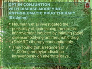 18Rheumato C Soe
CPT IN CONJUNTION
WITH DISEASE-MODIFYING
ANTIRHEUMATIC DRUG THERAPY
(Bridging)
 Neumann et al investigated the
possibility of maintaining the clinical
improvement induced by intiating (new)
diseasemodifying antirheumatic drug
(DMARD) therapy concomitantaly.
 They found that a regimen of 3
*1,000mg methylpredisolone
intravenously on alternate days,
 