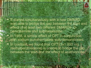 19Rheumato C Soe
 If started simultaneously with a new DMARD,
was able to bridge the gap between the start and
effect of at least two different DMARDs: D-
penicillamine and sulphasalazine.
 In 1988, a similar effect of CPT in conjunction
with sodium aurothiomalate was demonstrated.
 In contrast, we found that CPT (3x1,000 mg
methylperdnisolone) is unable to bridge the gap
between the start and the effect of azathioprine.
 