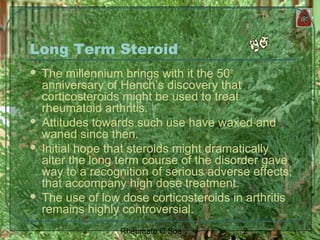 2Rheumato C Soe
Long Term Steroid
 The millennium brings with it the 50th
anniversary of Hench’s discovery that
corticosteroids might be used to treat
rheumatoid arthritis.
 Attitudes towards such use have waxed and
waned since then.
 Initial hope that steroids might dramatically
alter the long term course of the disorder gave
way to a recognition of serious adverse effects,
that accompany high dose treatment.
 The use of low dose corticosteroids in arthritis
remains highly controversial.
 