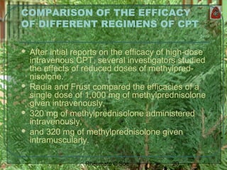 20Rheumato C Soe
COMPARISON OF THE EFFICACY
OF DIFFERENT REGIMENS OF CPT
 After intial reports on the efficacy of high-dose
intravenous CPT, several investigators studied
the effects of reduced doses of methylpred-
nisolone.
 Radia and Frust compared the efficacies of a
single dose of 1,000 mg of methylprednisolone
given intravenously,
 320 mg of methylprednisolone administered
intravenously,
 and 320 mg of methylprednisolone given
intramuscularly.
 
